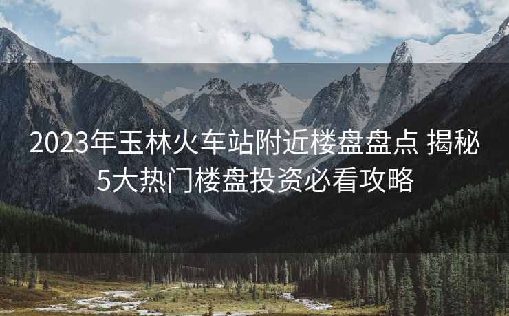 2023年玉林火车站附近楼盘盘点 揭秘5大热门楼盘投资必看攻略