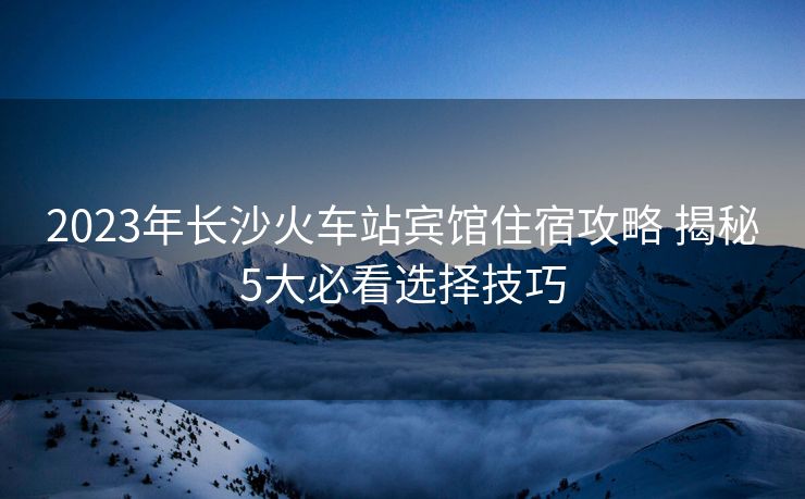 2023年长沙火车站宾馆住宿攻略 揭秘5大必看选择技巧