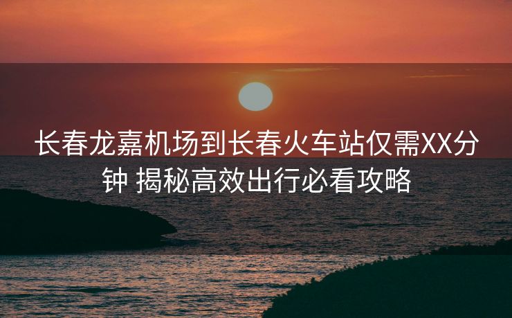 长春龙嘉机场到长春火车站仅需XX分钟 揭秘高效出行必看攻略