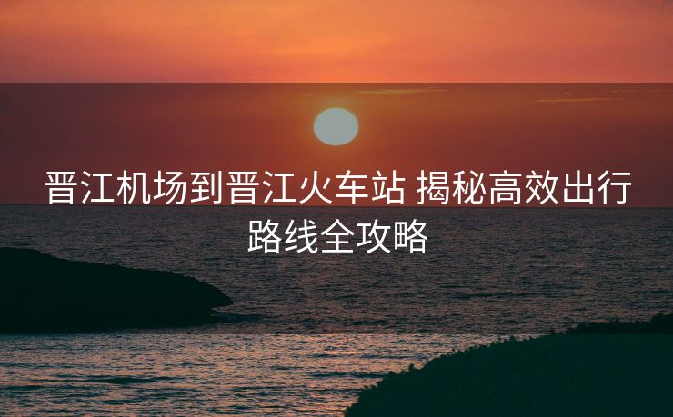 晋江机场到晋江火车站 揭秘高效出行路线全攻略