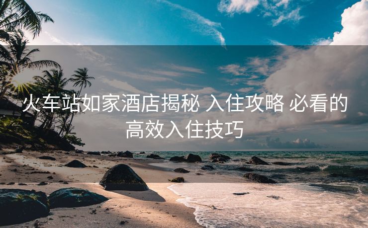 火车站如家酒店揭秘 入住攻略 必看的高效入住技巧