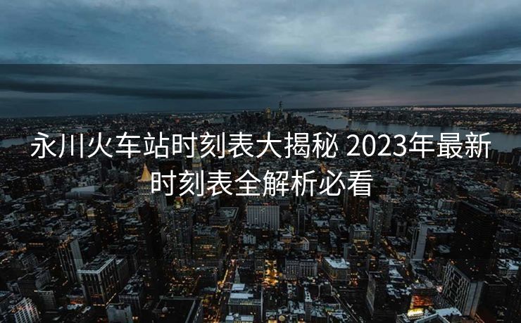 永川火车站时刻表大揭秘 2023年最新时刻表全解析必看