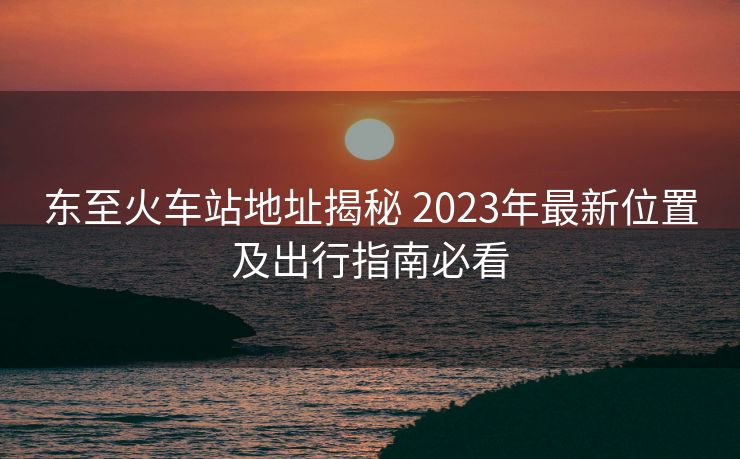 东至火车站地址揭秘 2023年最新位置及出行指南必看