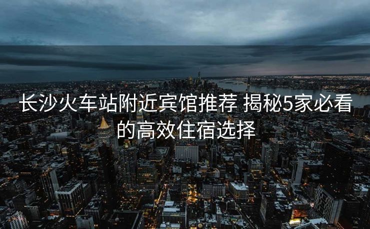 长沙火车站附近宾馆推荐 揭秘5家必看的高效住宿选择