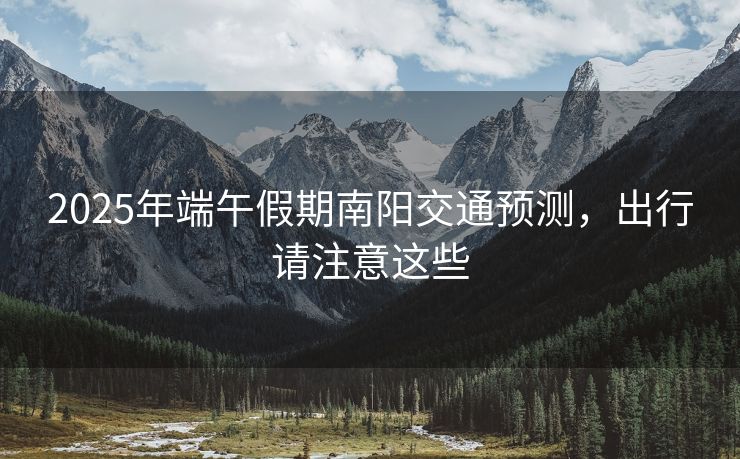 2025年端午假期南阳交通预测，出行请注意这些