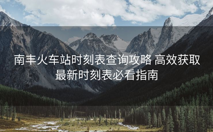 南丰火车站时刻表查询攻略 高效获取最新时刻表必看指南