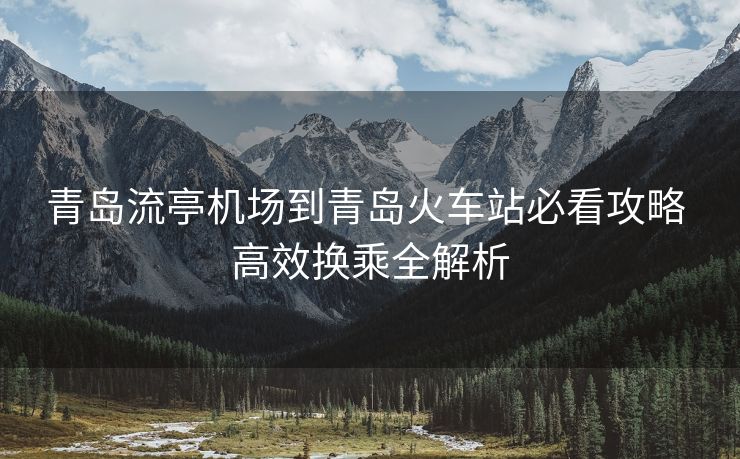 青岛流亭机场到青岛火车站必看攻略 高效换乘全解析