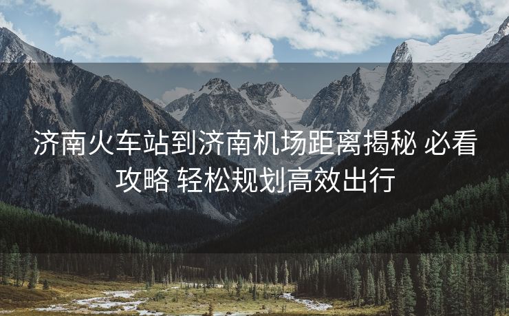 济南火车站到济南机场距离揭秘 必看攻略 轻松规划高效出行