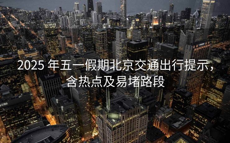 2025 年五一假期北京交通出行提示，含热点及易堵路段