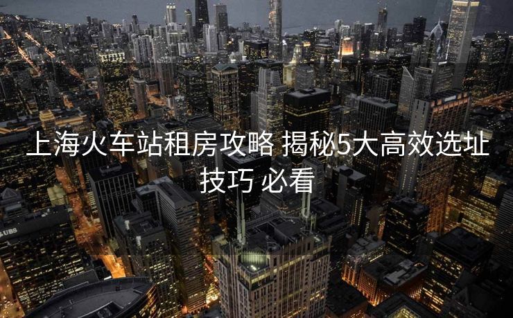上海火车站租房攻略 揭秘5大高效选址技巧 必看