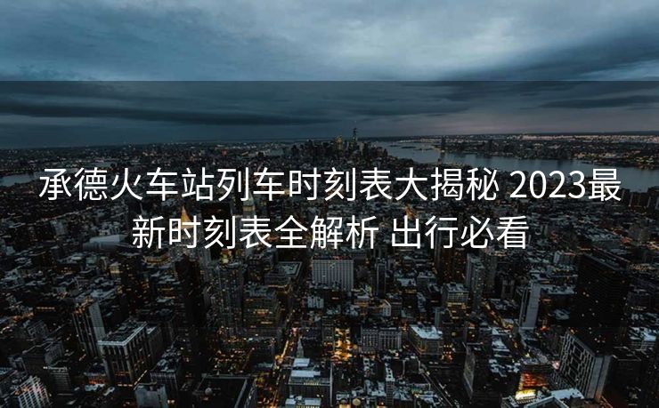承德火车站列车时刻表大揭秘 2023最新时刻表全解析 出行必看