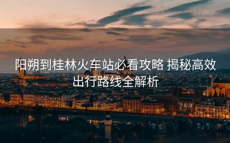 阳朔到桂林火车站必看攻略 揭秘高效出行路线全解析
