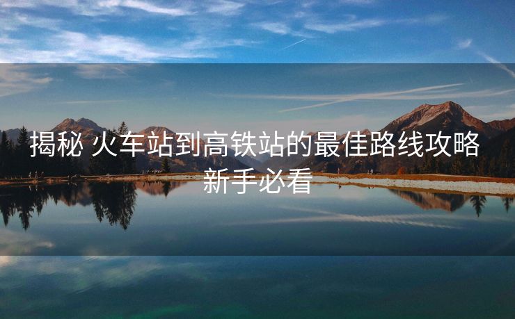 揭秘 火车站到高铁站的最佳路线攻略 新手必看