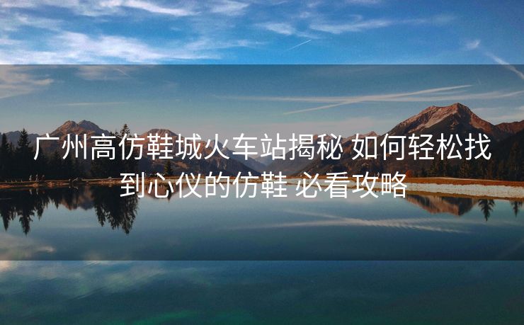广州高仿鞋城火车站揭秘 如何轻松找到心仪的仿鞋 必看攻略