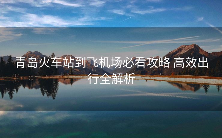 青岛火车站到飞机场必看攻略 高效出行全解析