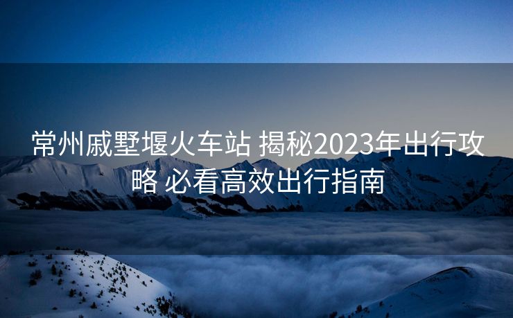 常州戚墅堰火车站 揭秘2023年出行攻略 必看高效出行指南