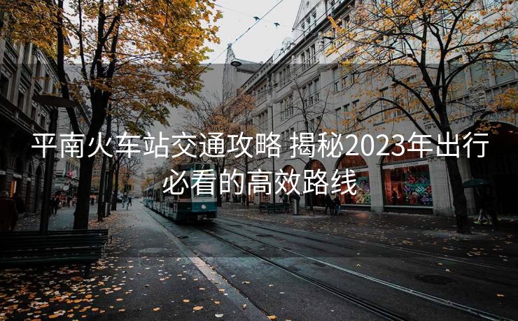 平南火车站交通攻略 揭秘2023年出行必看的高效路线