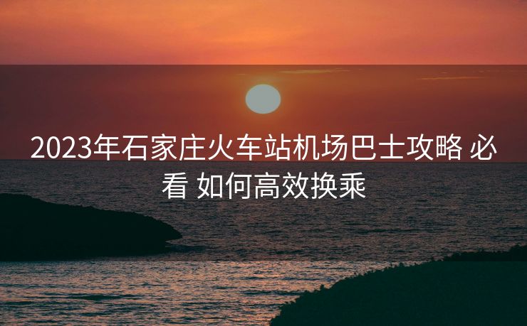 2023年石家庄火车站机场巴士攻略 必看 如何高效换乘
