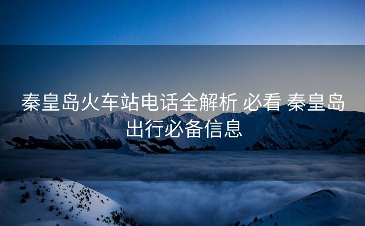 秦皇岛火车站电话全解析 必看 秦皇岛出行必备信息