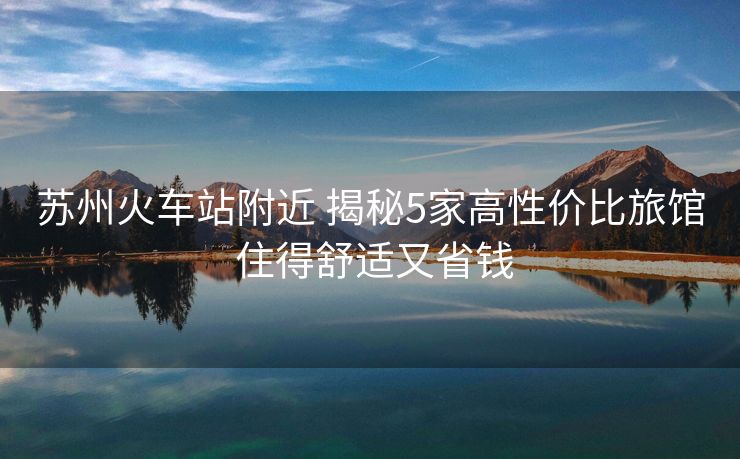 苏州火车站附近 揭秘5家高性价比旅馆 住得舒适又省钱