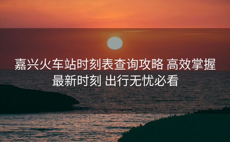 嘉兴火车站时刻表查询攻略 高效掌握最新时刻 出行无忧必看