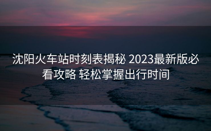 沈阳火车站时刻表揭秘 2023最新版必看攻略 轻松掌握出行时间