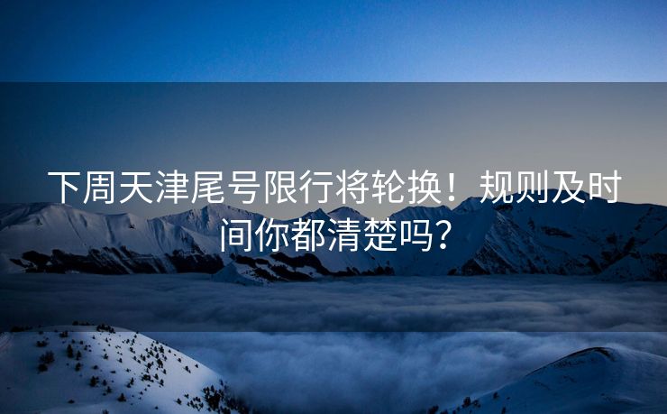 下周天津尾号限行将轮换！规则及时间你都清楚吗？