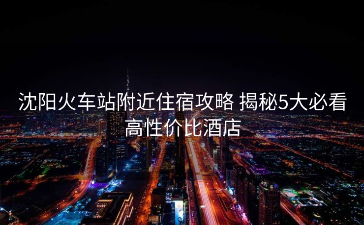 沈阳火车站附近住宿攻略 揭秘5大必看高性价比酒店