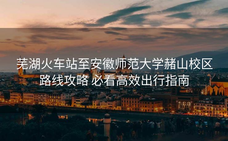 芜湖火车站至安徽师范大学赭山校区路线攻略 必看高效出行指南