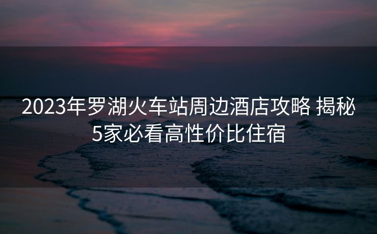 2023年罗湖火车站周边酒店攻略 揭秘5家必看高性价比住宿
