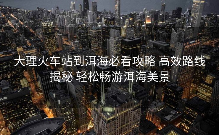 大理火车站到洱海必看攻略 高效路线揭秘 轻松畅游洱海美景 大理火车站到洱海必看攻略 高效路线揭秘 轻松畅游洱海美景