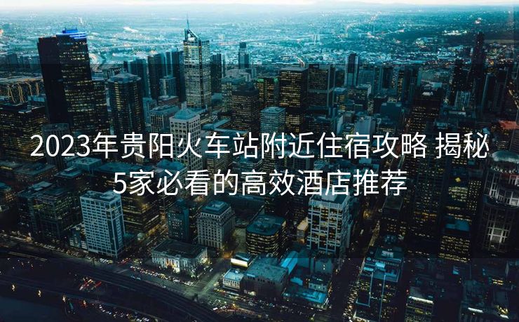 2023年贵阳火车站附近住宿攻略 揭秘5家必看的高效酒店推荐