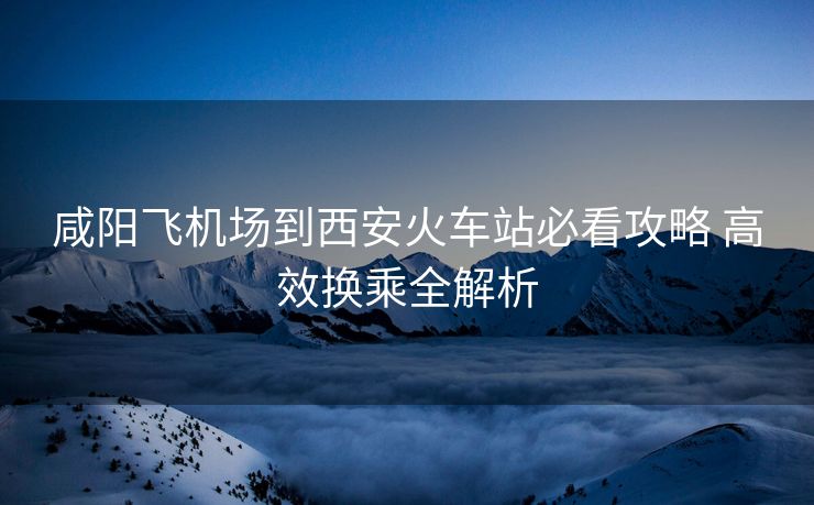 咸阳飞机场到西安火车站必看攻略 高效换乘全解析
