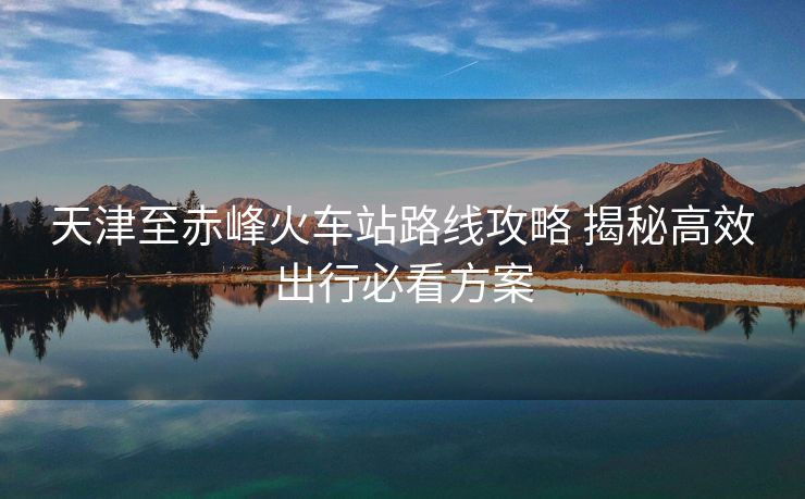 天津至赤峰火车站路线攻略 揭秘高效出行必看方案