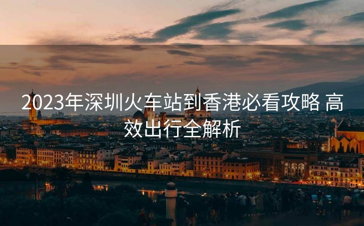 2023年深圳火车站到香港必看攻略 高效出行全解析
