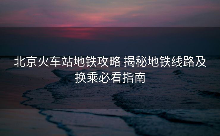 北京火车站地铁攻略 揭秘地铁线路及换乘必看指南