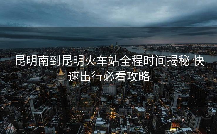 昆明南到昆明火车站全程时间揭秘 快速出行必看攻略