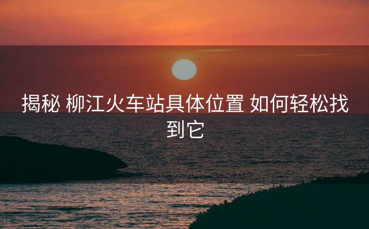 揭秘 柳江火车站具体位置 如何轻松找到它