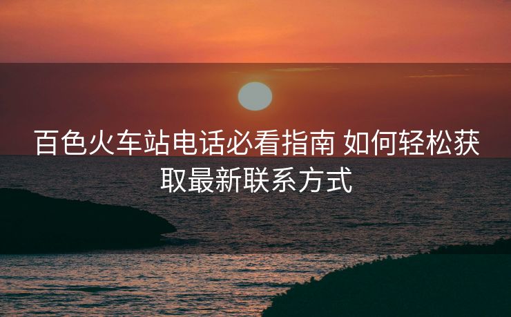 百色火车站电话必看指南 如何轻松获取最新联系方式 百色火车站电话必看指南 如何轻松获取最新联系方式
