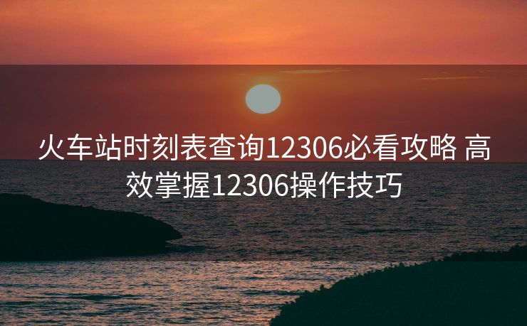 火车站时刻表查询12306必看攻略 高效掌握12306操作技巧