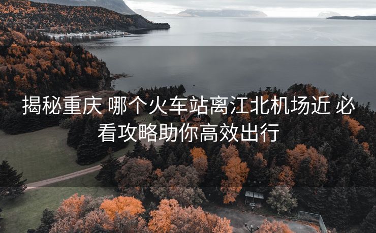 揭秘重庆 哪个火车站离江北机场近 必看攻略助你高效出行
