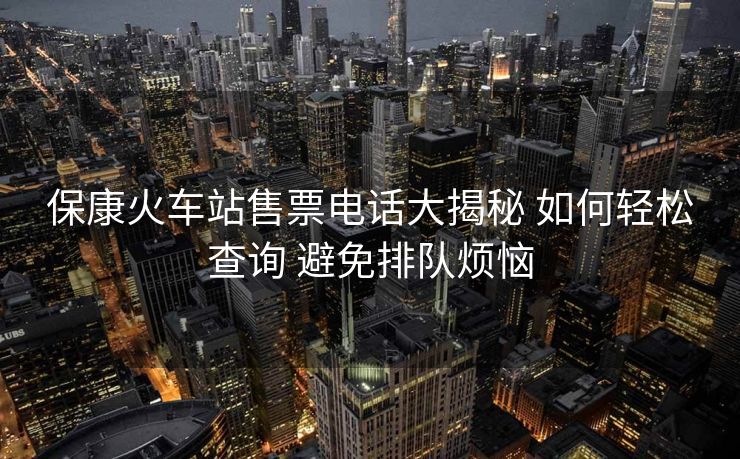保康火车站售票电话大揭秘 如何轻松查询 避免排队烦恼