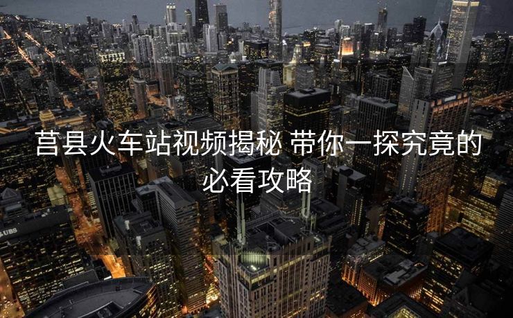 莒县火车站视频揭秘 带你一探究竟的必看攻略