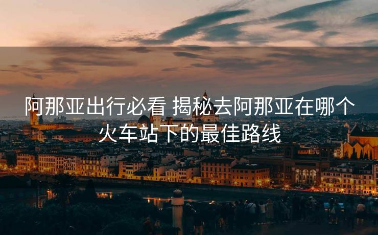 阿那亚出行必看 揭秘去阿那亚在哪个火车站下的最佳路线