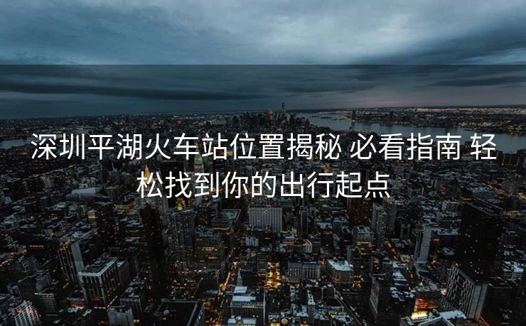 深圳平湖火车站位置揭秘 必看指南 轻松找到你的出行起点