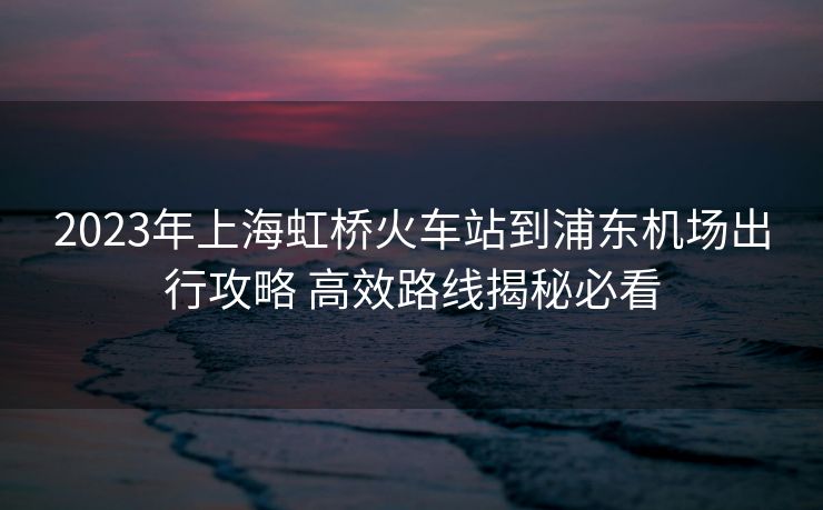 2023年上海虹桥火车站到浦东机场出行攻略 高效路线揭秘必看 2023年上海虹桥火车站到浦东机场出行攻略 高效路线揭秘必看