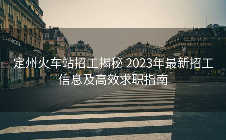 定州火车站招工揭秘 2023年最新招工信息及高效求职指南