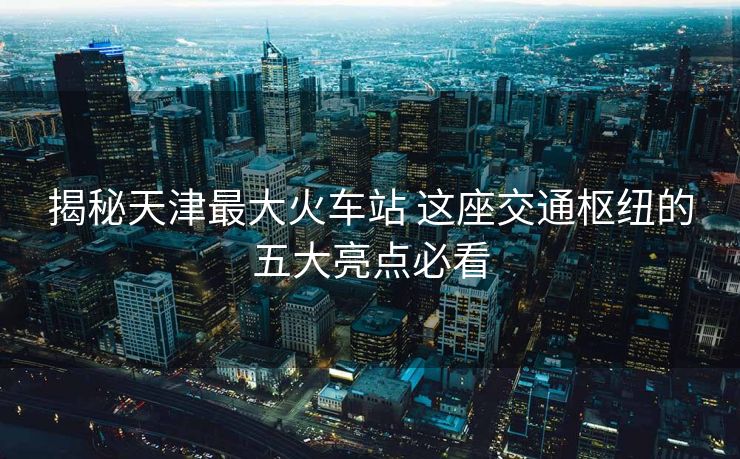揭秘天津最大火车站 这座交通枢纽的五大亮点必看 揭秘天津最大火车站 这座交通枢纽的五大亮点必看