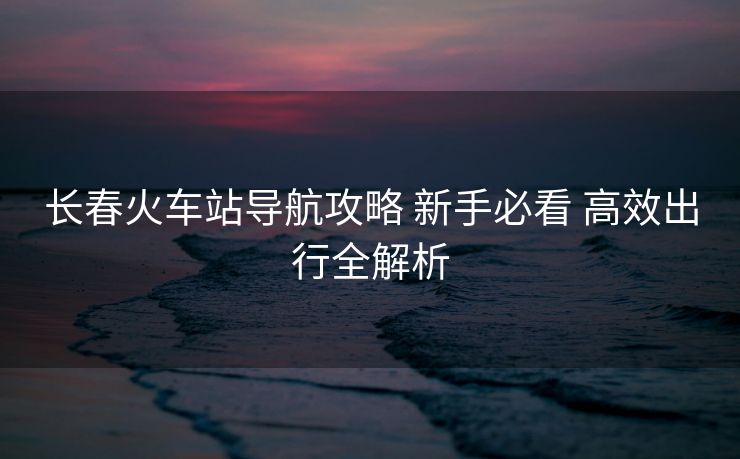 长春火车站导航攻略 新手必看 高效出行全解析