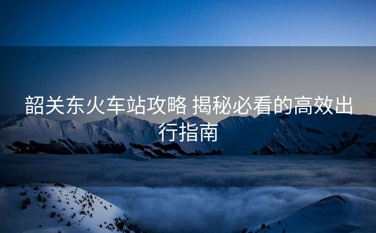 韶关东火车站攻略 揭秘必看的高效出行指南